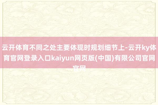 云开体育不同之处主要体现时规划细节上-云开ky体育官网登录入口kaiyun网页版(中国)有限公司官网
