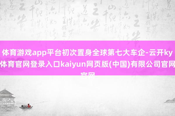 体育游戏app平台初次置身全球第七大车企-云开ky体育官网登录入口kaiyun网页版(中国)有限公司官网