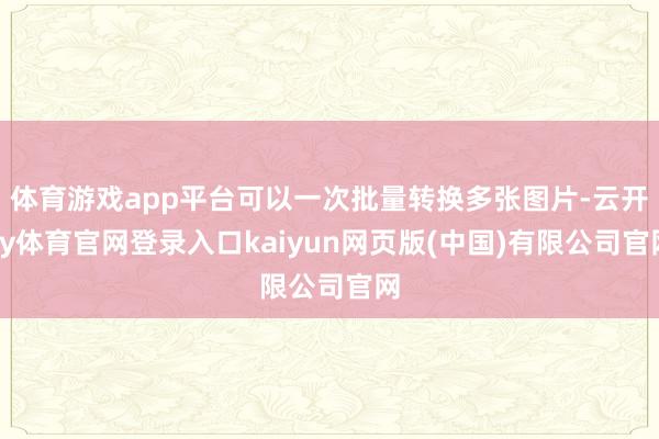 体育游戏app平台可以一次批量转换多张图片-云开ky体育官网登录入口kaiyun网页版(中国)有限公司官网