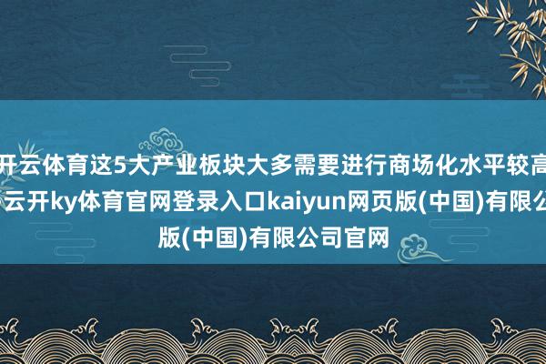 开云体育这5大产业板块大多需要进行商场化水平较高的纠正-云开ky体育官网登录入口kaiyun网页版(中国)有限公司官网