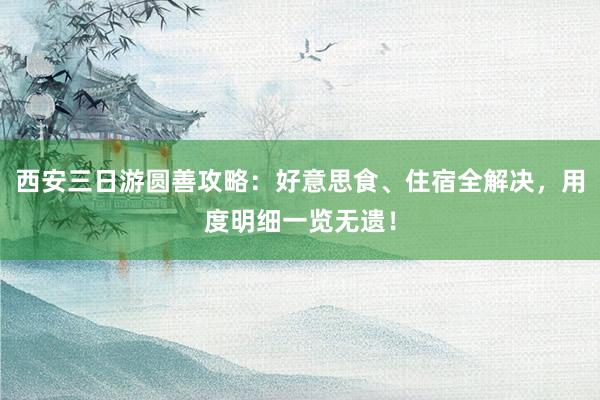西安三日游圆善攻略：好意思食、住宿全解决，用度明细一览无遗！