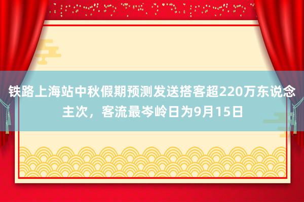 铁路上海站中秋假期预测发送搭客超220万东说念主次，客流最岑岭日为9月15日