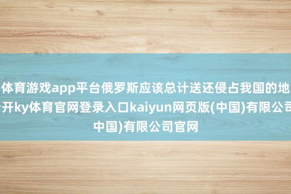 体育游戏app平台俄罗斯应该总计送还侵占我国的地皮-云开ky体育官网登录入口kaiyun网页版(中国)有限公司官网