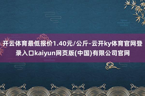 开云体育最低报价1.40元/公斤-云开ky体育官网登录入口kaiyun网页版(中国)有限公司官网