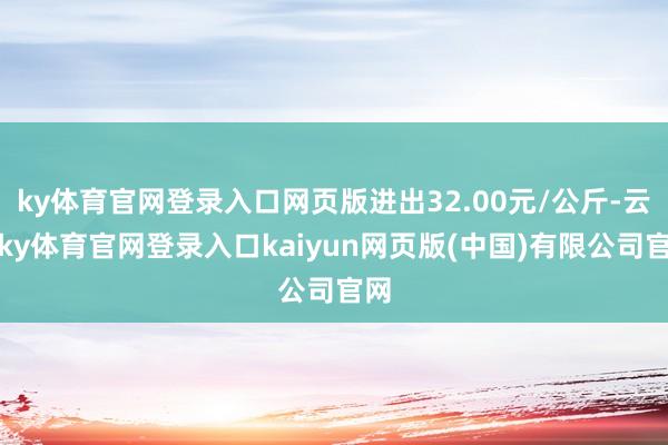 ky体育官网登录入口网页版进出32.00元/公斤-云开ky体育官网登录入口kaiyun网页版(中国)有限公司官网