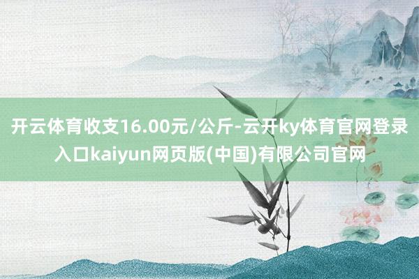 开云体育收支16.00元/公斤-云开ky体育官网登录入口kaiyun网页版(中国)有限公司官网