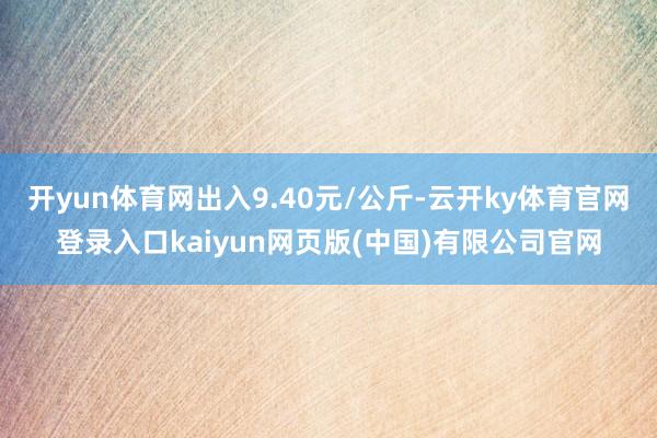 开yun体育网出入9.40元/公斤-云开ky体育官网登录入口kaiyun网页版(中国)有限公司官网
