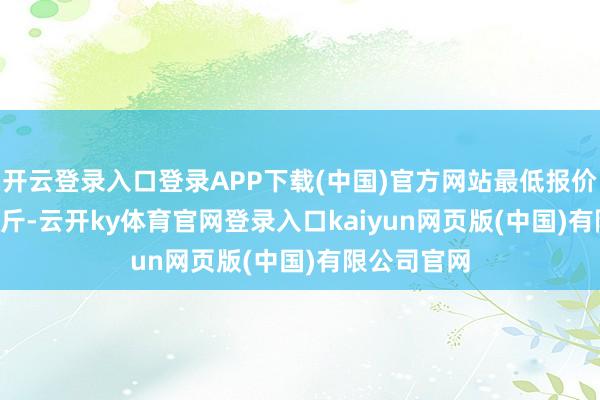 开云登录入口登录APP下载(中国)官方网站最低报价8.00元/公斤-云开ky体育官网登录入口kaiyun网页版(中国)有限公司官网