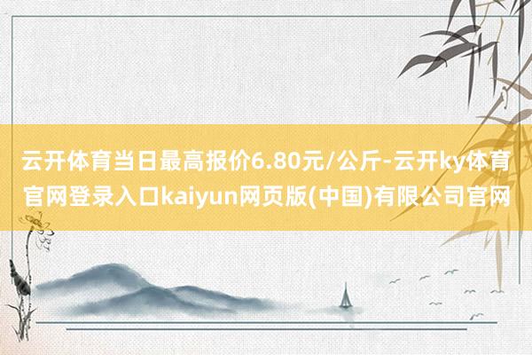云开体育当日最高报价6.80元/公斤-云开ky体育官网登录入口kaiyun网页版(中国)有限公司官网