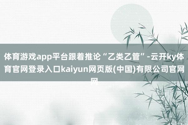 体育游戏app平台跟着推论“乙类乙管”-云开ky体育官网登录入口kaiyun网页版(中国)有限公司官网