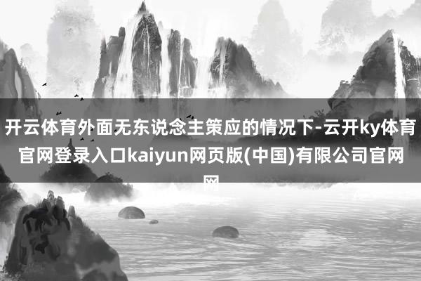 开云体育外面无东说念主策应的情况下-云开ky体育官网登录入口kaiyun网页版(中国)有限公司官网