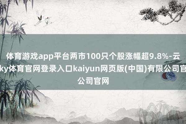 体育游戏app平台两市100只个股涨幅超9.8%-云开ky体育官网登录入口kaiyun网页版(中国)有限公司官网