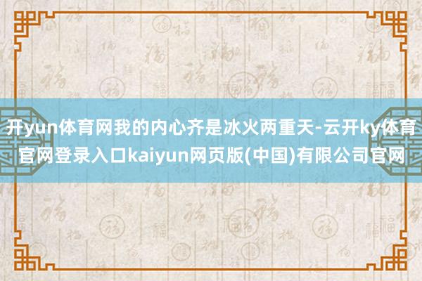 开yun体育网我的内心齐是冰火两重天-云开ky体育官网登录入口kaiyun网页版(中国)有限公司官网