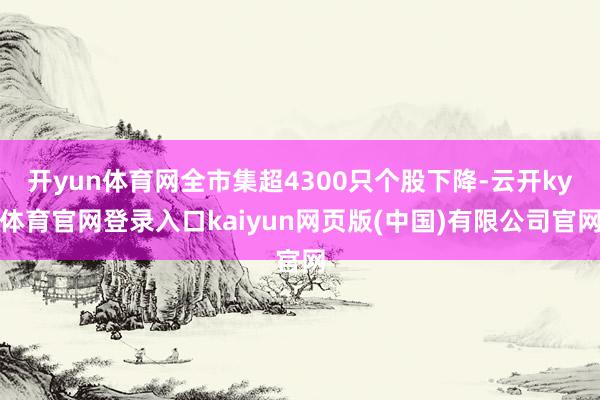 开yun体育网全市集超4300只个股下降-云开ky体育官网登录入口kaiyun网页版(中国)有限公司官网