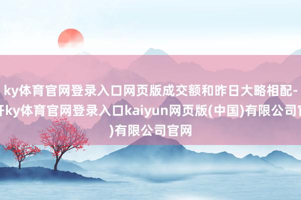 ky体育官网登录入口网页版成交额和昨日大略相配-云开ky体育官网登录入口kaiyun网页版(中国)有限公司官网