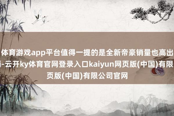 体育游戏app平台值得一提的是全新帝豪销量也高出了一万辆-云开ky体育官网登录入口kaiyun网页版(中国)有限公司官网