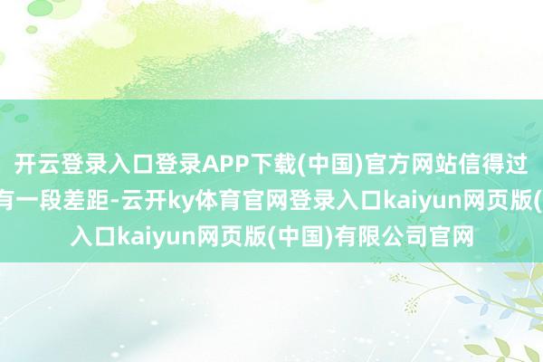 开云登录入口登录APP下载(中国)官方网站信得过离插足内容启动还有一段差距-云开ky体育官网登录入口kaiyun网页版(中国)有限公司官网
