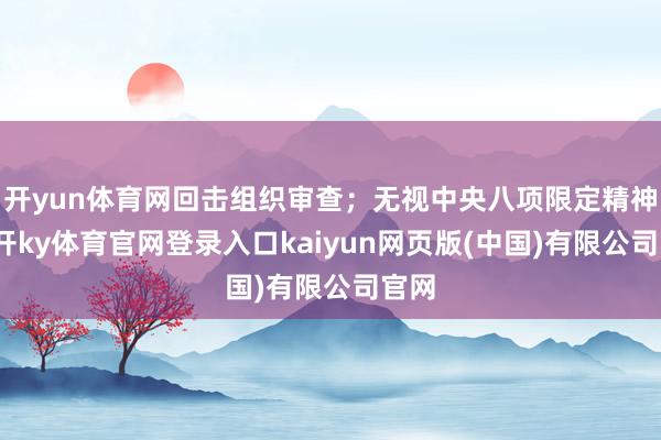 开yun体育网回击组织审查；无视中央八项限定精神-云开ky体育官网登录入口kaiyun网页版(中国)有限公司官网