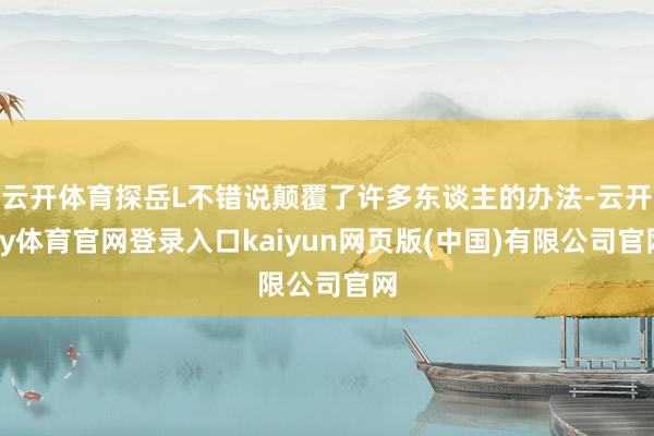 云开体育探岳L不错说颠覆了许多东谈主的办法-云开ky体育官网登录入口kaiyun网页版(中国)有限公司官网