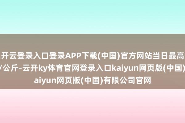 开云登录入口登录APP下载(中国)官方网站当日最高报价98.00元/公斤-云开ky体育官网登录入口kaiyun网页版(中国)有限公司官网