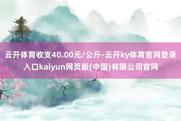 云开体育收支40.00元/公斤-云开ky体育官网登录入口kaiyun网页版(中国)有限公司官网