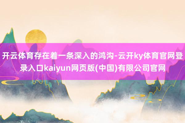 开云体育存在着一条深入的鸿沟-云开ky体育官网登录入口kaiyun网页版(中国)有限公司官网