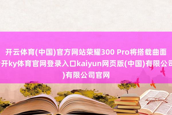 开云体育(中国)官方网站荣耀300 Pro将搭载曲面屏-云开ky体育官网登录入口kaiyun网页版(中国)有限公司官网