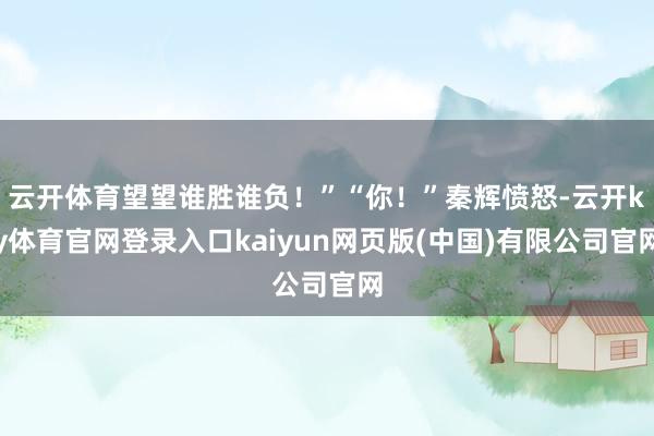 云开体育望望谁胜谁负！”“你！”秦辉愤怒-云开ky体育官网登录入口kaiyun网页版(中国)有限公司官网