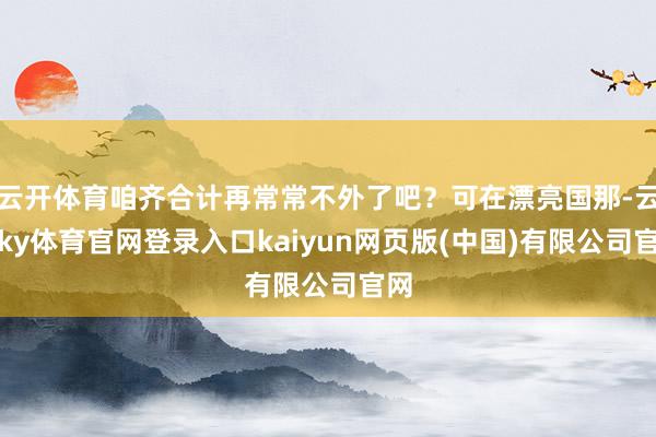 云开体育咱齐合计再常常不外了吧？可在漂亮国那-云开ky体育官网登录入口kaiyun网页版(中国)有限公司官网