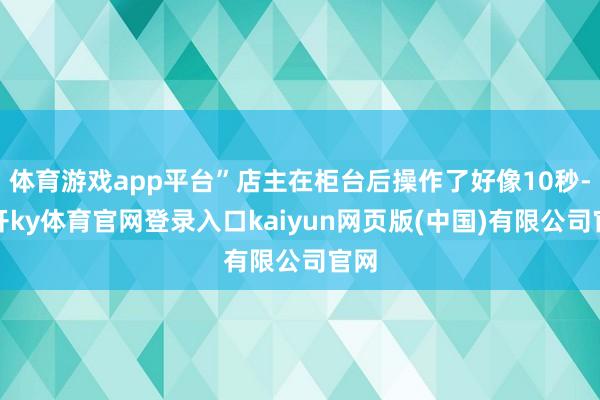 体育游戏app平台”店主在柜台后操作了好像10秒-云开ky体育官网登录入口kaiyun网页版(中国)有限公司官网