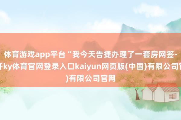体育游戏app平台“我今天告捷办理了一套房网签-云开ky体育官网登录入口kaiyun网页版(中国)有限公司官网