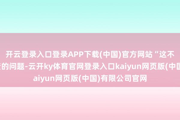开云登录入口登录APP下载(中国)官方网站“这不是本年就能贬责的问题-云开ky体育官网登录入口kaiyun网页版(中国)有限公司官网