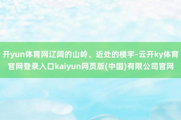 开yun体育网辽阔的山岭、近处的楼宇-云开ky体育官网登录入口kaiyun网页版(中国)有限公司官网