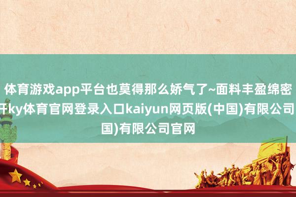 体育游戏app平台也莫得那么娇气了~面料丰盈绵密-云开ky体育官网登录入口kaiyun网页版(中国)有限公司官网