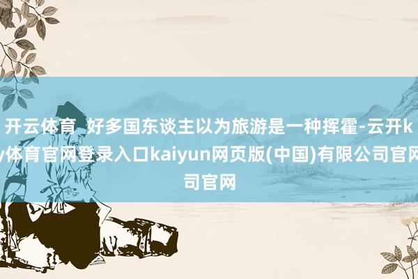 开云体育  好多国东谈主以为旅游是一种挥霍-云开ky体育官网登录入口kaiyun网页版(中国)有限公司官网