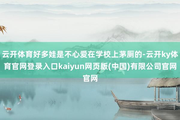 云开体育好多娃是不心爱在学校上茅厕的-云开ky体育官网登录入口kaiyun网页版(中国)有限公司官网
