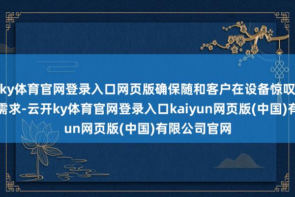 ky体育官网登录入口网页版确保随和客户在设备惊叹方面的扫数需求-云开ky体育官网登录入口kaiyun网页版(中国)有限公司官网