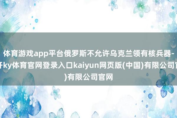 体育游戏app平台俄罗斯不允许乌克兰领有核兵器-云开ky体育官网登录入口kaiyun网页版(中国)有限公司官网