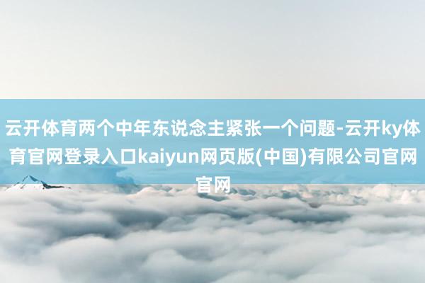 云开体育两个中年东说念主紧张一个问题-云开ky体育官网登录入口kaiyun网页版(中国)有限公司官网