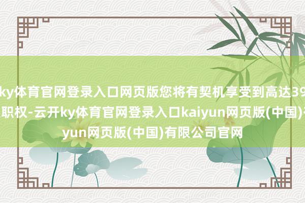 ky体育官网登录入口网页版您将有契机享受到高达39500元的概述职权-云开ky体育官网登录入口kaiyun网页版(中国)有限公司官网