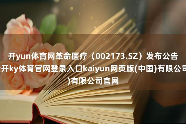 开yun体育网革命医疗（002173.SZ）发布公告称-云开ky体育官网登录入口kaiyun网页版(中国)有限公司官网