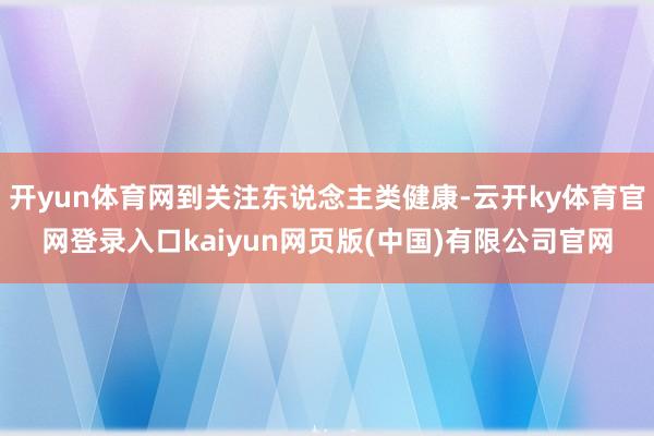 开yun体育网到关注东说念主类健康-云开ky体育官网登录入口kaiyun网页版(中国)有限公司官网