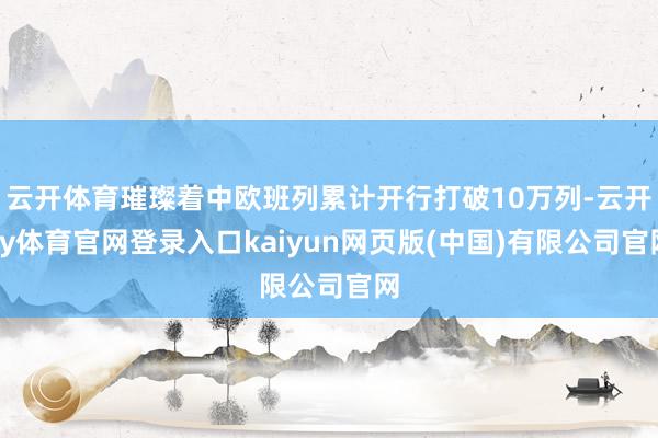 云开体育璀璨着中欧班列累计开行打破10万列-云开ky体育官网登录入口kaiyun网页版(中国)有限公司官网