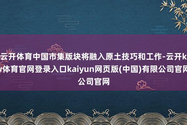 云开体育中国市集版块将融入原土技巧和工作-云开ky体育官网登录入口kaiyun网页版(中国)有限公司官网