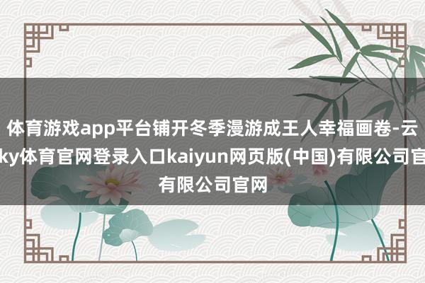 体育游戏app平台铺开冬季漫游成王人幸福画卷-云开ky体育官网登录入口kaiyun网页版(中国)有限公司官网