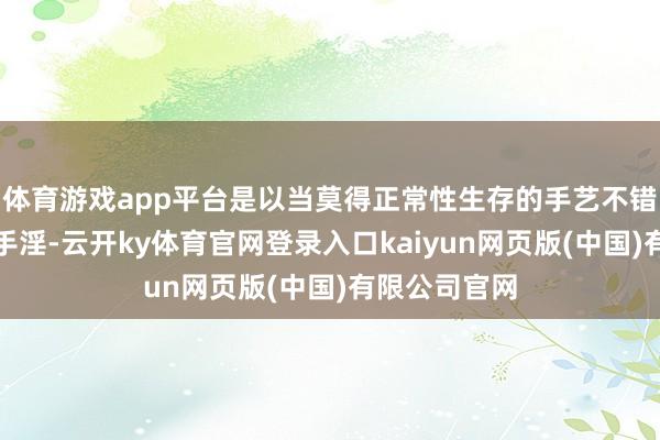 体育游戏app平台是以当莫得正常性生存的手艺不错进行罢休的手淫-云开ky体育官网登录入口kaiyun网页版(中国)有限公司官网
