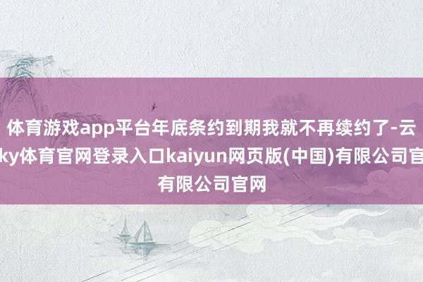 体育游戏app平台年底条约到期我就不再续约了-云开ky体育官网登录入口kaiyun网页版(中国)有限公司官网