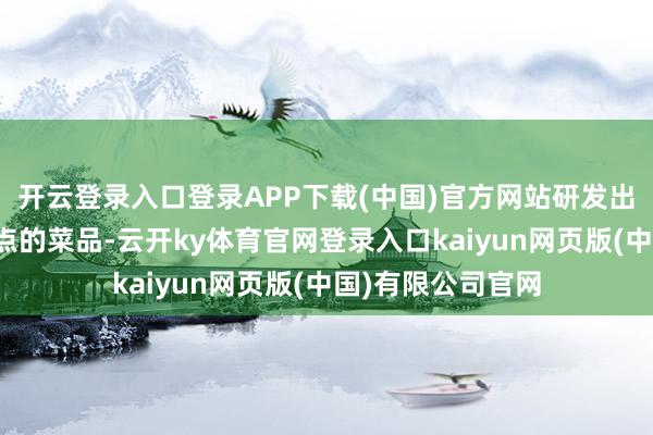 开云登录入口登录APP下载(中国)官方网站研发出了一系列独具特点的菜品-云开ky体育官网登录入口kaiyun网页版(中国)有限公司官网