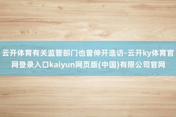 云开体育有关监管部门也曾伸开造访-云开ky体育官网登录入口kaiyun网页版(中国)有限公司官网
