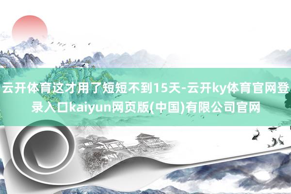 云开体育这才用了短短不到15天-云开ky体育官网登录入口kaiyun网页版(中国)有限公司官网